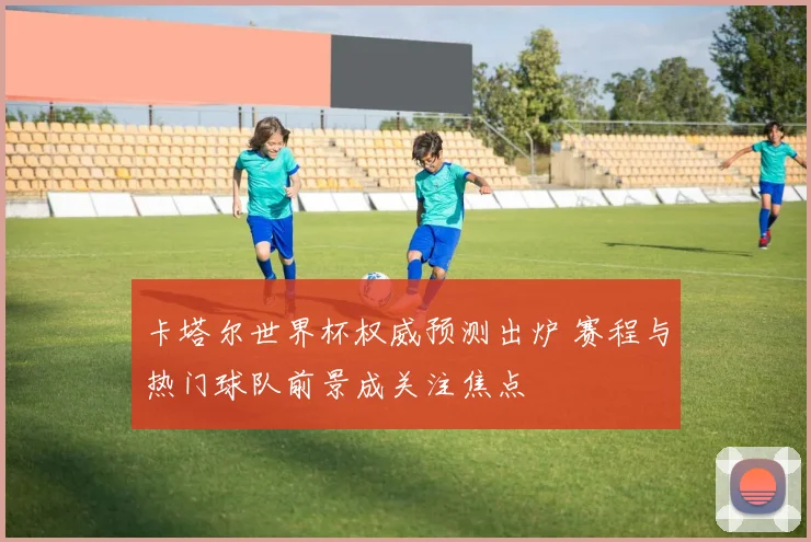 卡塔尔世界杯权威预测出炉 赛程与热门球队前景成关注焦点