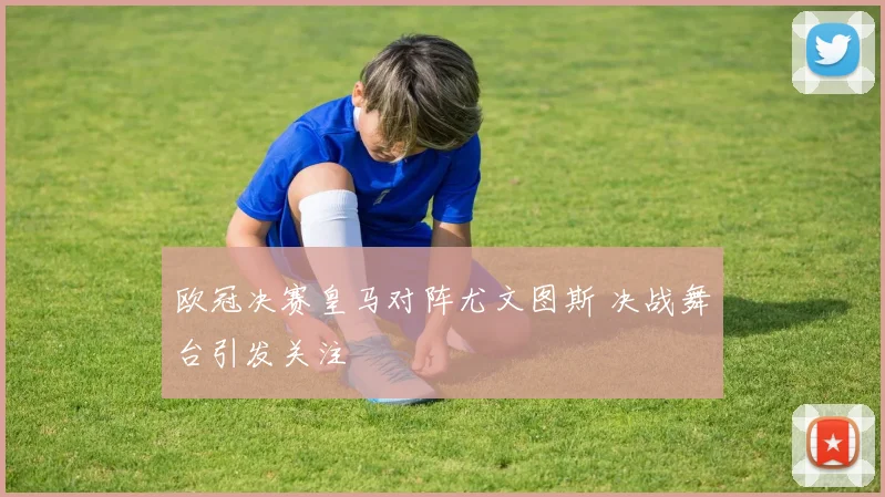 欧冠决赛皇马对阵尤文图斯 决战舞台引发关注