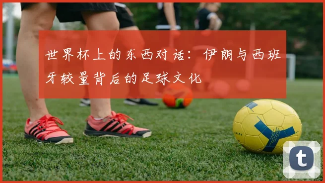世界杯上的东西对话：伊朗与西班牙较量背后的足球文化