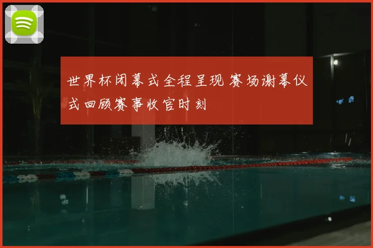 世界杯闭幕式全程呈现 赛场谢幕仪式回顾赛事收官时刻