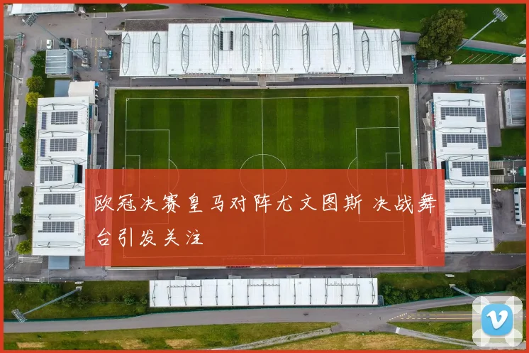 欧冠决赛皇马对阵尤文图斯 决战舞台引发关注