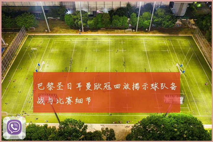 巴黎圣日耳曼欧冠回放揭示球队备战与比赛细节