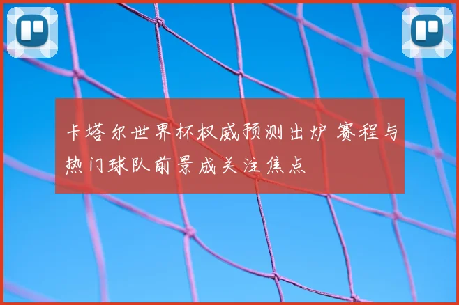 卡塔尔世界杯权威预测出炉 赛程与热门球队前景成关注焦点